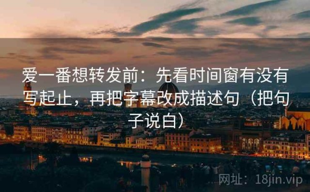 爱一番想转发前：先看时间窗有没有写起止，再把字幕改成描述句（把句子说白）