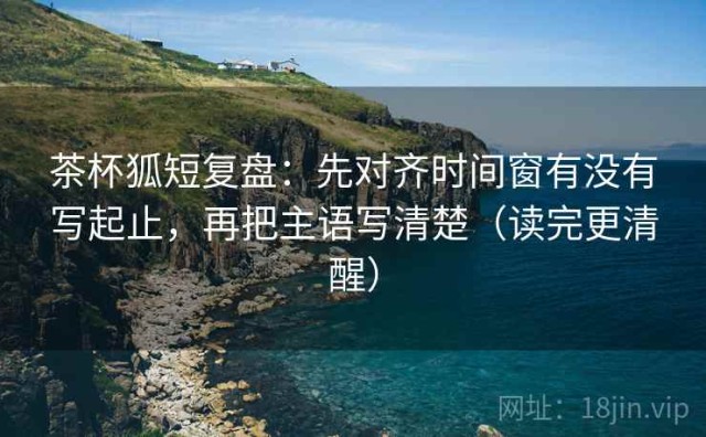 茶杯狐短复盘：先对齐时间窗有没有写起止，再把主语写清楚（读完更清醒）