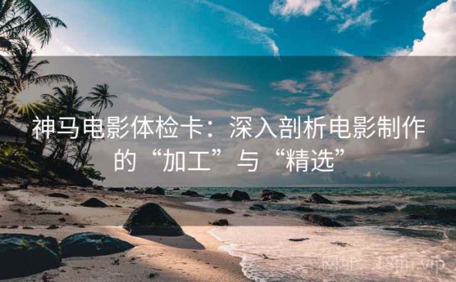 神马电影体检卡：深入剖析电影制作的“加工”与“精选”