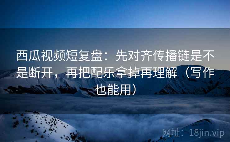 西瓜视频短复盘：先对齐传播链是不是断开，再把配乐拿掉再理解（写作也能用）
