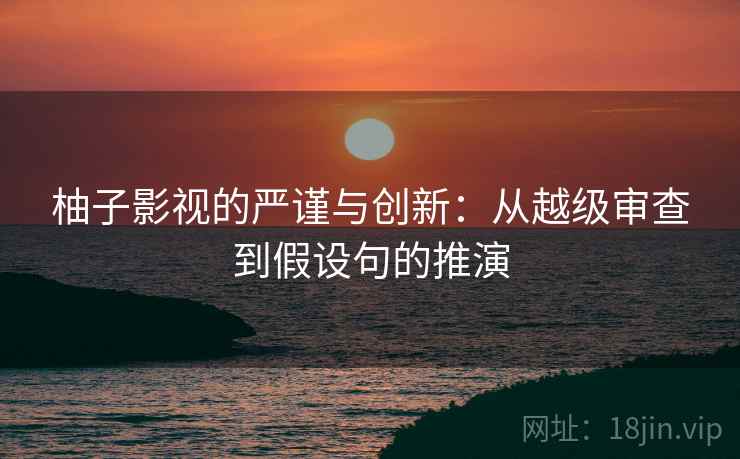 柚子影视的严谨与创新：从越级审查到假设句的推演
