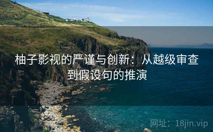 柚子影视的严谨与创新：从越级审查到假设句的推演