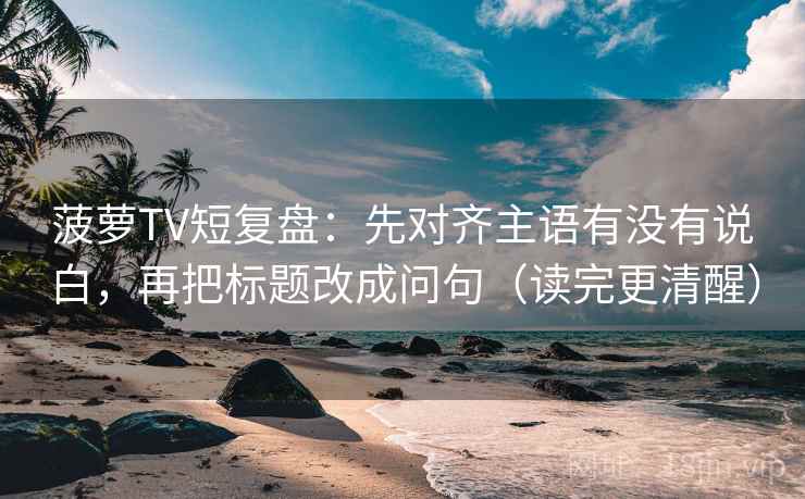 菠萝TV短复盘：先对齐主语有没有说白，再把标题改成问句（读完更清醒）