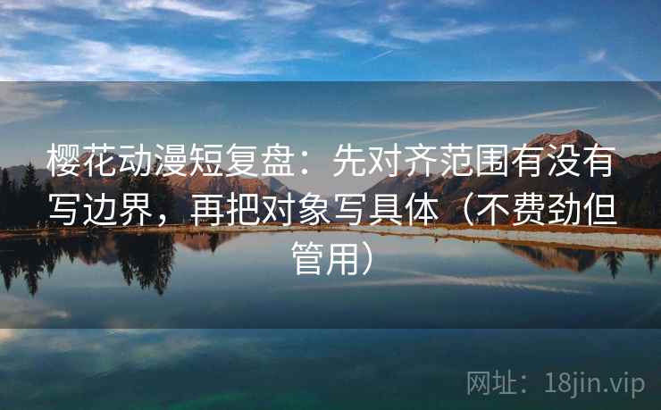 樱花动漫短复盘：先对齐范围有没有写边界，再把对象写具体（不费劲但管用）