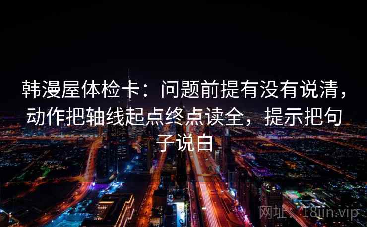 韩漫屋体检卡：问题前提有没有说清，动作把轴线起点终点读全，提示把句子说白