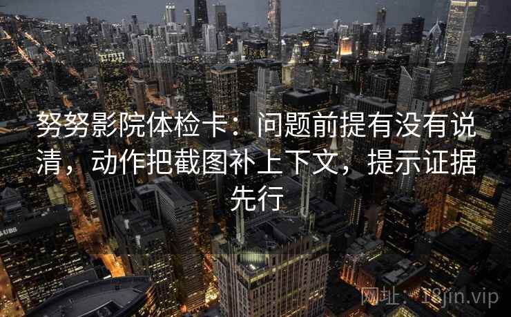 努努影院体检卡：问题前提有没有说清，动作把截图补上下文，提示证据先行