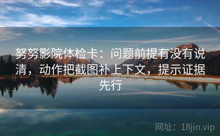 努努影院体检卡：问题前提有没有说清，动作把截图补上下文，提示证据先行