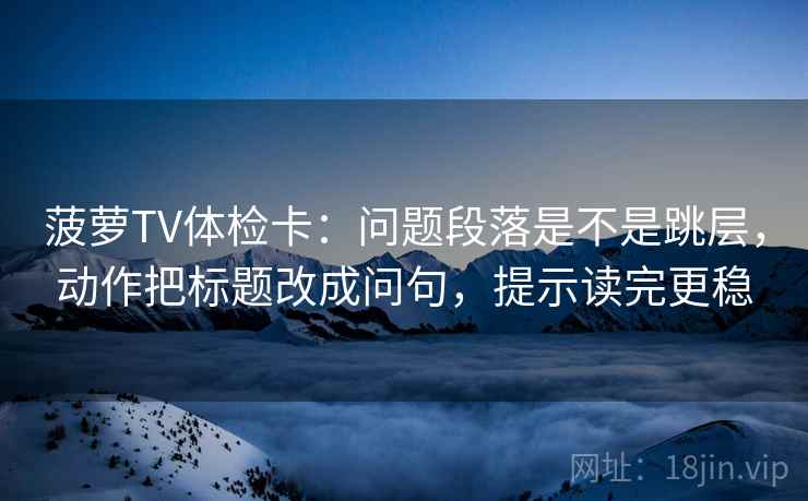 菠萝TV体检卡：问题段落是不是跳层，动作把标题改成问句，提示读完更稳