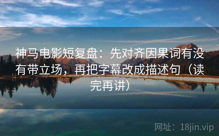神马电影短复盘：先对齐因果词有没有带立场，再把字幕改成描述句（读完再讲）
