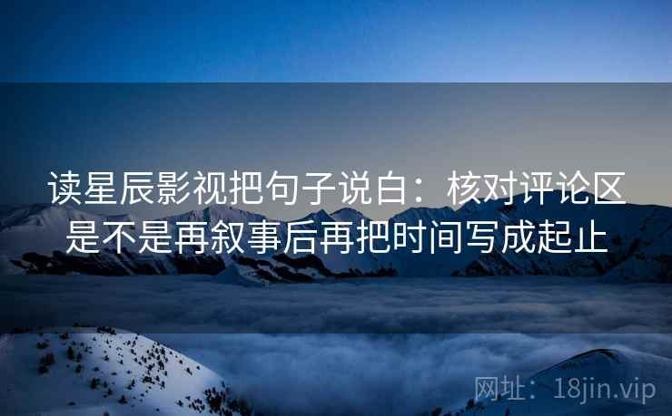 读星辰影视把句子说白：核对评论区是不是再叙事后再把时间写成起止