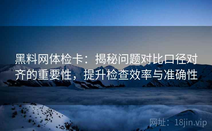 黑料网体检卡：揭秘问题对比口径对齐的重要性，提升检查效率与准确性