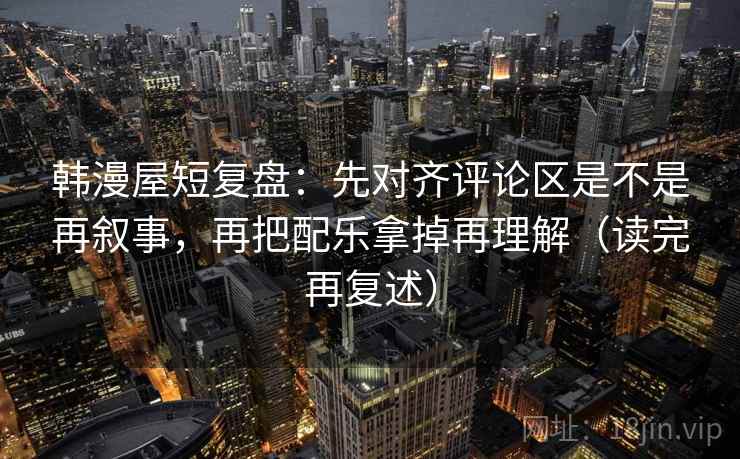 韩漫屋短复盘：先对齐评论区是不是再叙事，再把配乐拿掉再理解（读完再复述）