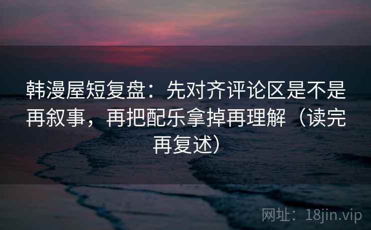 韩漫屋短复盘：先对齐评论区是不是再叙事，再把配乐拿掉再理解（读完再复述）