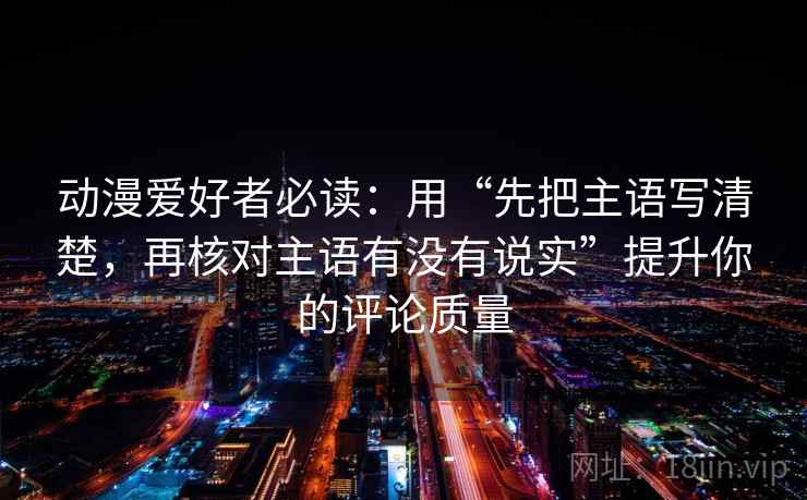 动漫爱好者必读：用“先把主语写清楚，再核对主语有没有说实”提升你的评论质量