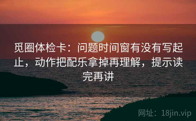 觅圈体检卡：问题时间窗有没有写起止，动作把配乐拿掉再理解，提示读完再讲