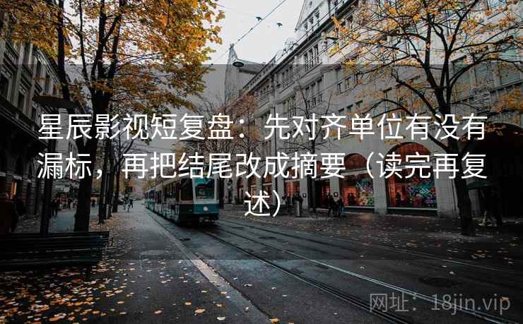 星辰影视短复盘：先对齐单位有没有漏标，再把结尾改成摘要（读完再复述）