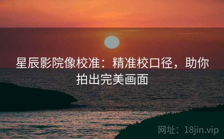 星辰影院像校准：精准校口径，助你拍出完美画面