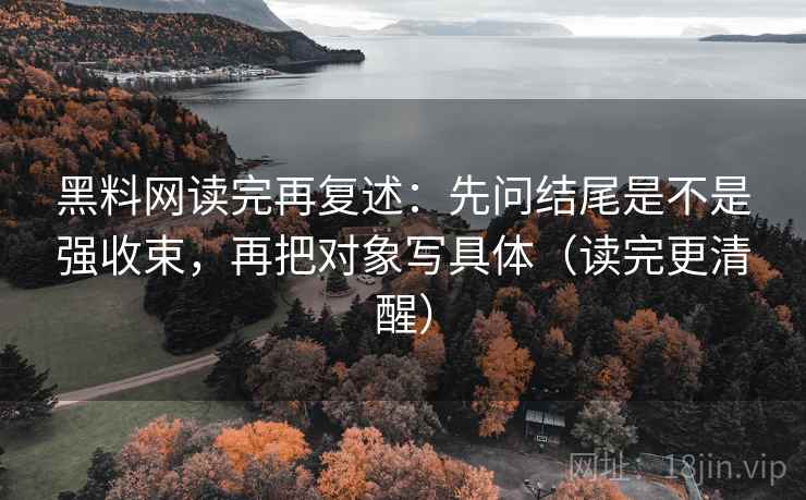 黑料网读完再复述：先问结尾是不是强收束，再把对象写具体（读完更清醒）