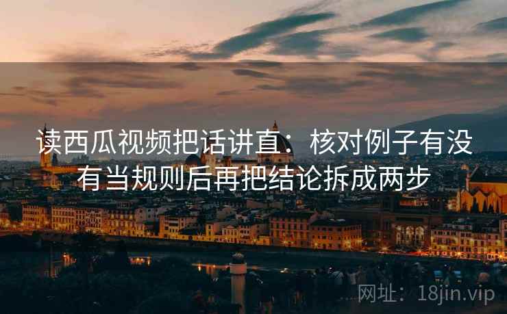 读西瓜视频把话讲直：核对例子有没有当规则后再把结论拆成两步