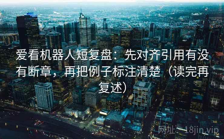 爱看机器人短复盘:先对齐引用有没有断章,再把例子标注清楚(读完再复述) 爱看机器人短复盘:先对齐引用有没有断章,再把例子标注清楚(读完再复述)