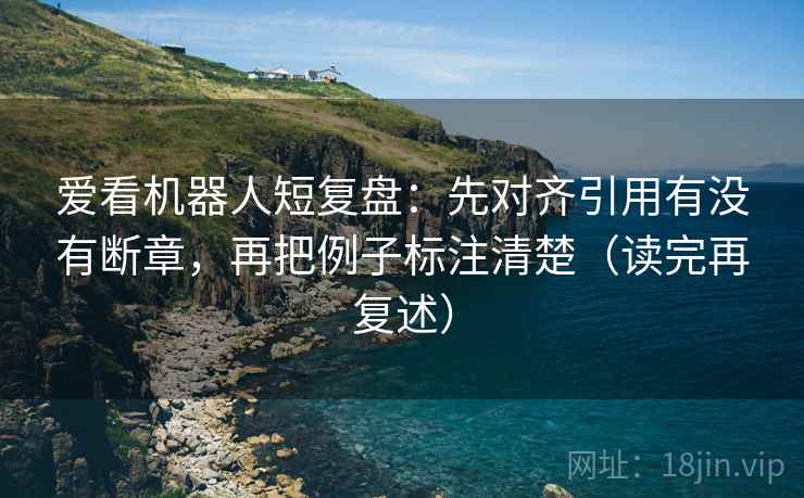 爱看机器人短复盘:先对齐引用有没有断章,再把例子标注清楚(读完再复述) 爱看机器人短复盘:先对齐引用有没有断章,再把例子标注清楚(读完再复述)