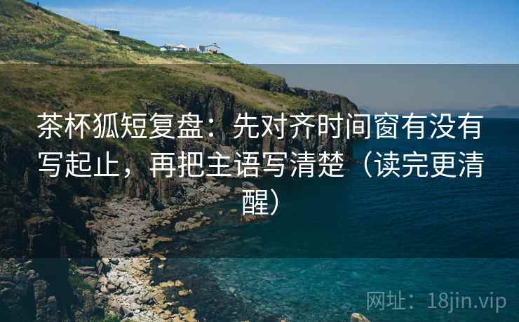 茶杯狐短复盘：先对齐时间窗有没有写起止，再把主语写清楚（读完更清醒）