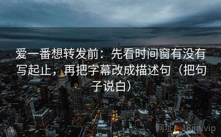 爱一番想转发前:先看时间窗有没有写起止,再把字幕改成描述句(把句子说白) 爱一番想转发前:先看时间窗有没有写起止,再把字幕改成描述句(把句子说白)