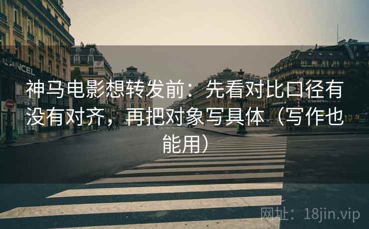 神马电影想转发前：先看对比口径有没有对齐，再把对象写具体（写作也能用）
