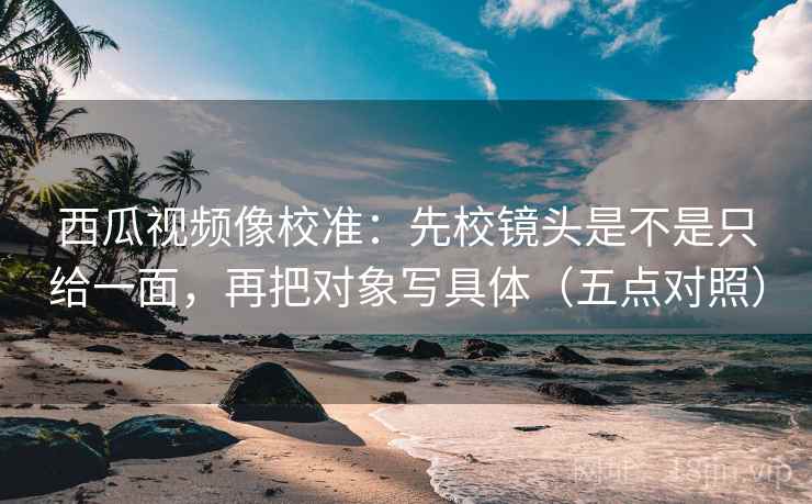 西瓜视频像校准：先校镜头是不是只给一面，再把对象写具体（五点对照）